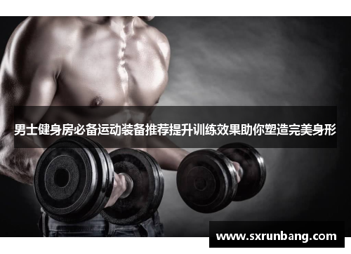 男士健身房必备运动装备推荐提升训练效果助你塑造完美身形