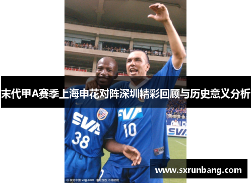 末代甲A赛季上海申花对阵深圳精彩回顾与历史意义分析